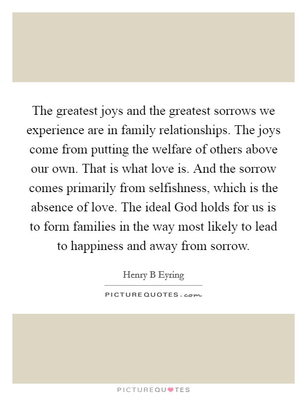 The greatest joys and the greatest sorrows we experience are in family relationships. The joys come from putting the welfare of others above our own. That is what love is. And the sorrow comes primarily from selfishness, which is the absence of love. The ideal God holds for us is to form families in the way most likely to lead to happiness and away from sorrow Picture Quote #1