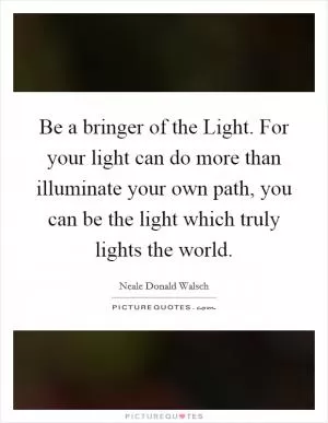 Be a bringer of the Light. For your light can do more than illuminate your own path, you can be the light which truly lights the world Picture Quote #1