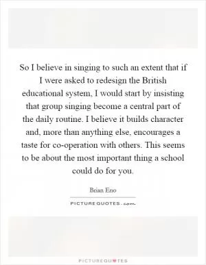 So I believe in singing to such an extent that if I were asked to redesign the British educational system, I would start by insisting that group singing become a central part of the daily routine. I believe it builds character and, more than anything else, encourages a taste for co-operation with others. This seems to be about the most important thing a school could do for you Picture Quote #1