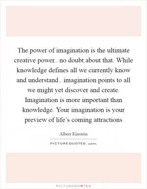 The power of imagination is the ultimate creative power.. no doubt about that. While knowledge defines all we currently know and understand.. imagination points to all we might yet discover and create. Imagination is more important than knowledge. Your imagination is your preview of life’s coming attractions Picture Quote #1