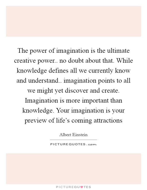 The power of imagination is the ultimate creative power.. no doubt about that. While knowledge defines all we currently know and understand.. imagination points to all we might yet discover and create. Imagination is more important than knowledge. Your imagination is your preview of life's coming attractions Picture Quote #1
