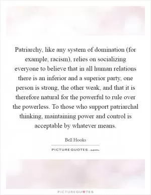 Patriarchy, like any system of domination (for example, racism), relies on socializing everyone to believe that in all human relations there is an inferior and a superior party, one person is strong, the other weak, and that it is therefore natural for the powerful to rule over the powerless. To those who support patriarchal thinking, maintaining power and control is acceptable by whatever means Picture Quote #1