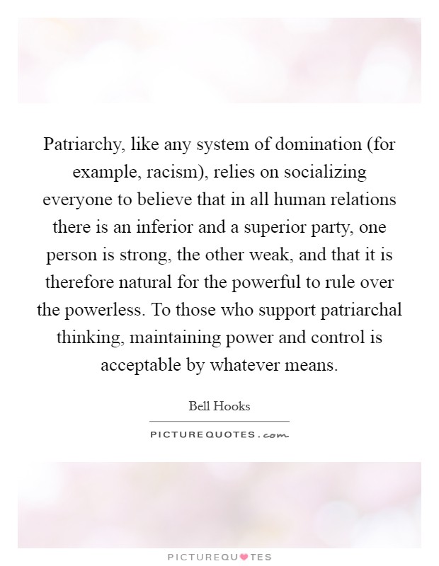 Patriarchy, like any system of domination (for example, racism), relies on socializing everyone to believe that in all human relations there is an inferior and a superior party, one person is strong, the other weak, and that it is therefore natural for the powerful to rule over the powerless. To those who support patriarchal thinking, maintaining power and control is acceptable by whatever means Picture Quote #1