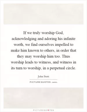 If we truly worship God, acknowledging and adoring his infinite worth, we find ourselves impelled to make him known to others, in order that they may worship him too. Thus worship leads to witness, and witness in its turn to worship, in a perpetual circle Picture Quote #1