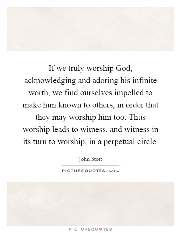 If we truly worship God, acknowledging and adoring his infinite worth, we find ourselves impelled to make him known to others, in order that they may worship him too. Thus worship leads to witness, and witness in its turn to worship, in a perpetual circle Picture Quote #1