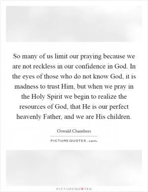 So many of us limit our praying because we are not reckless in our confidence in God. In the eyes of those who do not know God, it is madness to trust Him, but when we pray in the Holy Spirit we begin to realize the resources of God, that He is our perfect heavenly Father, and we are His children Picture Quote #1