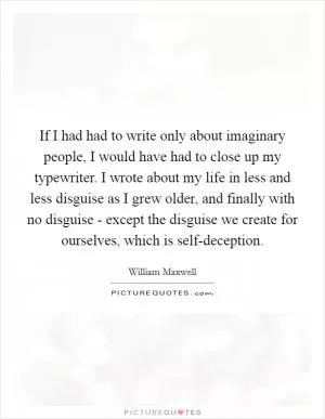 If I had had to write only about imaginary people, I would have had to close up my typewriter. I wrote about my life in less and less disguise as I grew older, and finally with no disguise - except the disguise we create for ourselves, which is self-deception Picture Quote #1