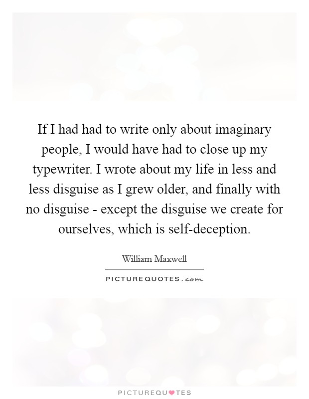 If I had had to write only about imaginary people, I would have had to close up my typewriter. I wrote about my life in less and less disguise as I grew older, and finally with no disguise - except the disguise we create for ourselves, which is self-deception Picture Quote #1