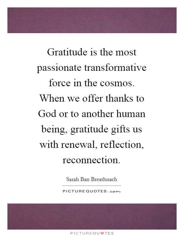 Gratitude is the most passionate transformative force in the cosmos. When we offer thanks to God or to another human being, gratitude gifts us with renewal, reflection, reconnection Picture Quote #1
