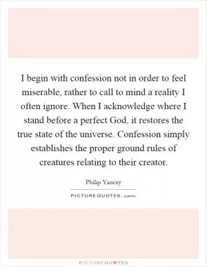 I begin with confession not in order to feel miserable, rather to call to mind a reality I often ignore. When I acknowledge where I stand before a perfect God, it restores the true state of the universe. Confession simply establishes the proper ground rules of creatures relating to their creator Picture Quote #1