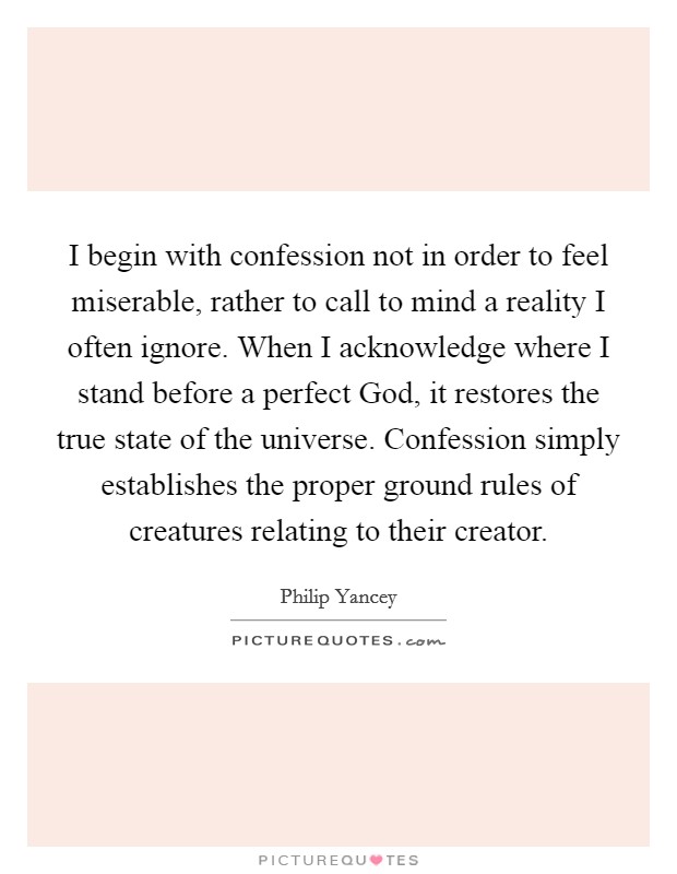 I begin with confession not in order to feel miserable, rather to call to mind a reality I often ignore. When I acknowledge where I stand before a perfect God, it restores the true state of the universe. Confession simply establishes the proper ground rules of creatures relating to their creator Picture Quote #1