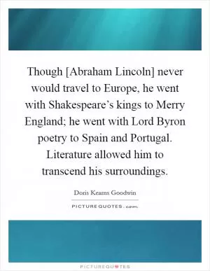 Though [Abraham Lincoln] never would travel to Europe, he went with Shakespeare’s kings to Merry England; he went with Lord Byron poetry to Spain and Portugal. Literature allowed him to transcend his surroundings Picture Quote #1