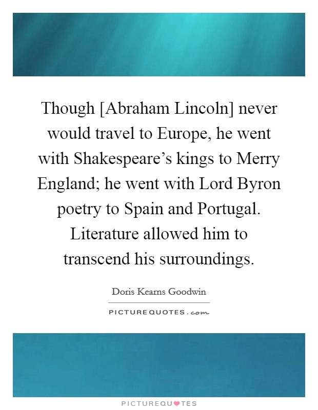 Though [Abraham Lincoln] never would travel to Europe, he went with Shakespeare's kings to Merry England; he went with Lord Byron poetry to Spain and Portugal. Literature allowed him to transcend his surroundings Picture Quote #1