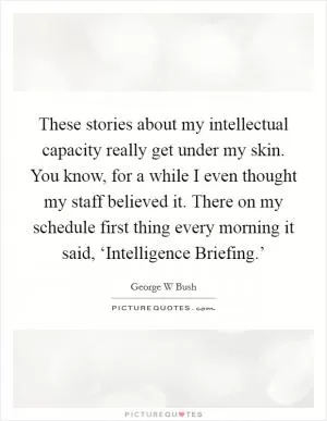 These stories about my intellectual capacity really get under my skin. You know, for a while I even thought my staff believed it. There on my schedule first thing every morning it said, ‘Intelligence Briefing.’ Picture Quote #1