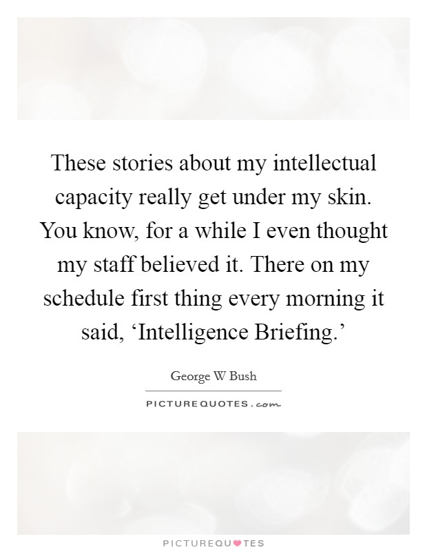 These stories about my intellectual capacity really get under my skin. You know, for a while I even thought my staff believed it. There on my schedule first thing every morning it said, ‘Intelligence Briefing.' Picture Quote #1