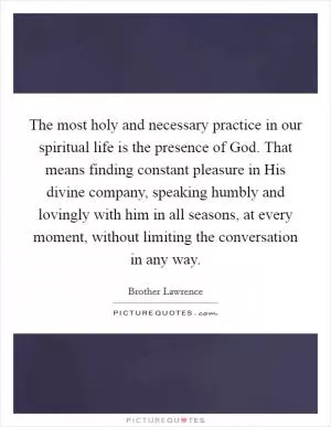 The most holy and necessary practice in our spiritual life is the presence of God. That means finding constant pleasure in His divine company, speaking humbly and lovingly with him in all seasons, at every moment, without limiting the conversation in any way Picture Quote #1
