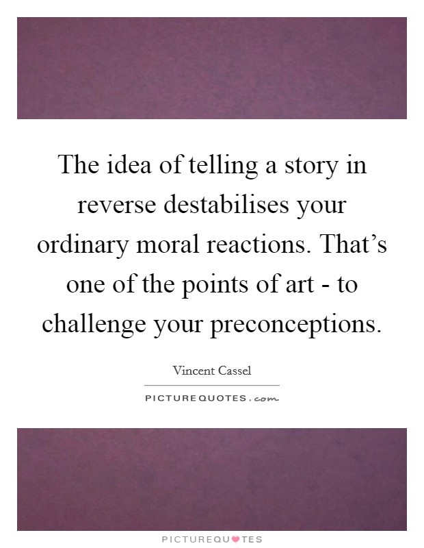 The idea of telling a story in reverse destabilises your ordinary moral reactions. That's one of the points of art - to challenge your preconceptions Picture Quote #1