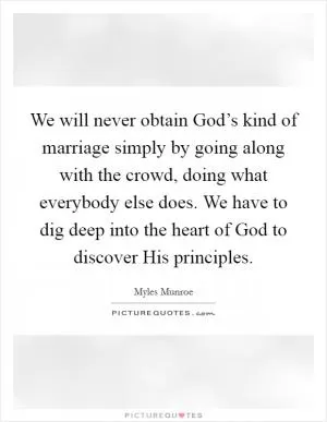 We will never obtain God’s kind of marriage simply by going along with the crowd, doing what everybody else does. We have to dig deep into the heart of God to discover His principles Picture Quote #1