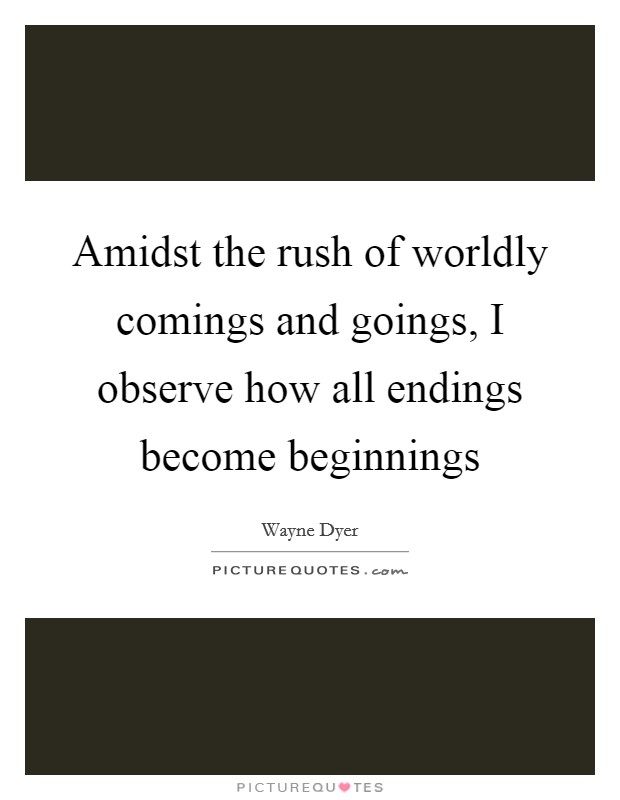 Amidst the rush of worldly comings and goings, I observe how all endings become beginnings Picture Quote #1