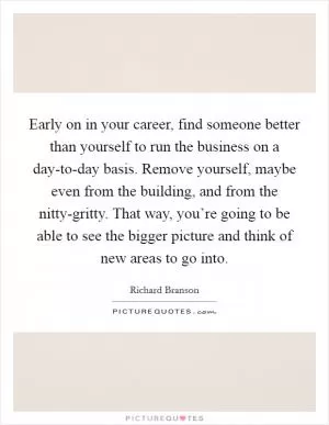 Early on in your career, find someone better than yourself to run the business on a day-to-day basis. Remove yourself, maybe even from the building, and from the nitty-gritty. That way, you’re going to be able to see the bigger picture and think of new areas to go into Picture Quote #1