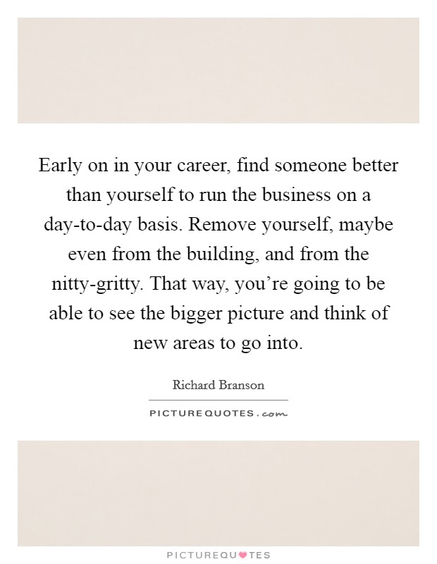 Early on in your career, find someone better than yourself to run the business on a day-to-day basis. Remove yourself, maybe even from the building, and from the nitty-gritty. That way, you're going to be able to see the bigger picture and think of new areas to go into Picture Quote #1