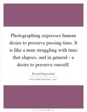 Photographing expresses human desire to preserve passing time. It is like a man struggling with time that elapses, and in general - a desire to preserve oneself Picture Quote #1
