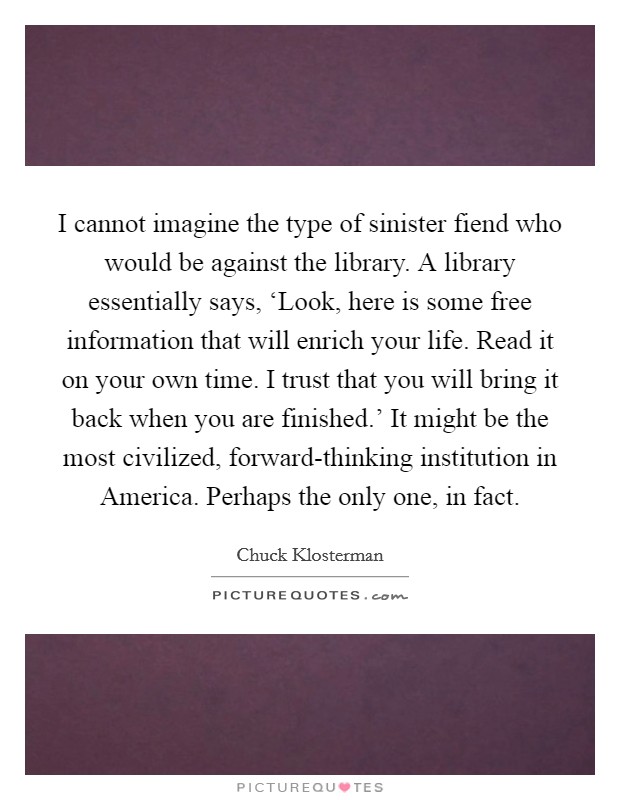 I cannot imagine the type of sinister fiend who would be against the library. A library essentially says, ‘Look, here is some free information that will enrich your life. Read it on your own time. I trust that you will bring it back when you are finished.' It might be the most civilized, forward-thinking institution in America. Perhaps the only one, in fact Picture Quote #1