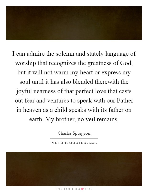 I can admire the solemn and stately language of worship that recognizes the greatness of God, but it will not warm my heart or express my soul until it has also blended therewith the joyful nearness of that perfect love that casts out fear and ventures to speak with our Father in heaven as a child speaks with its father on earth. My brother, no veil remains Picture Quote #1