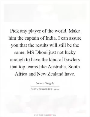 Pick any player of the world. Make him the captain of India. I can assure you that the results will still be the same. MS Dhoni just not lucky enough to have the kind of bowlers that top teams like Australia, South Africa and New Zealand have Picture Quote #1