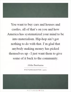 You want to buy cars and houses and castles, all of that’s on you and how America has systematized your mind to be into materialism. Hip-hop ain’t got nothing to do with that. I’m glad that anybody making money has picked themselves up - I just want them to give some of it back to the community Picture Quote #1