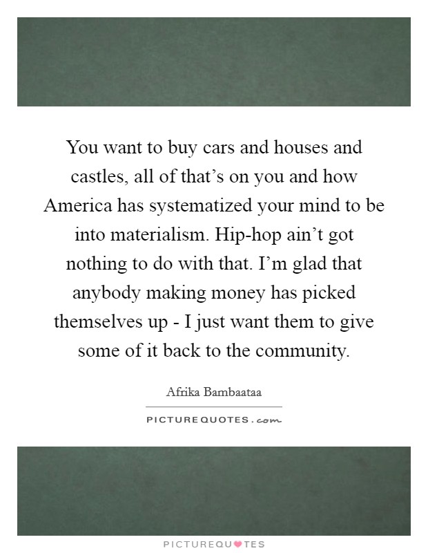 You want to buy cars and houses and castles, all of that's on you and how America has systematized your mind to be into materialism. Hip-hop ain't got nothing to do with that. I'm glad that anybody making money has picked themselves up - I just want them to give some of it back to the community Picture Quote #1