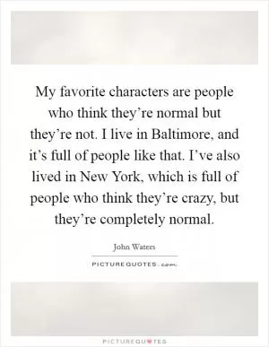 My favorite characters are people who think they’re normal but they’re not. I live in Baltimore, and it’s full of people like that. I’ve also lived in New York, which is full of people who think they’re crazy, but they’re completely normal Picture Quote #1