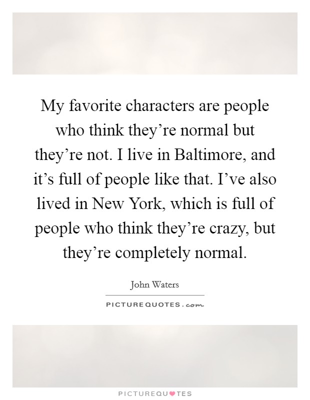 My favorite characters are people who think they're normal but they're not. I live in Baltimore, and it's full of people like that. I've also lived in New York, which is full of people who think they're crazy, but they're completely normal Picture Quote #1
