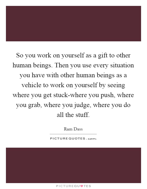 So you work on yourself as a gift to other human beings. Then you use every situation you have with other human beings as a vehicle to work on yourself by seeing where you get stuck-where you push, where you grab, where you judge, where you do all the stuff Picture Quote #1