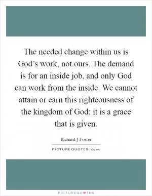 The needed change within us is God’s work, not ours. The demand is for an inside job, and only God can work from the inside. We cannot attain or earn this righteousness of the kingdom of God: it is a grace that is given Picture Quote #1