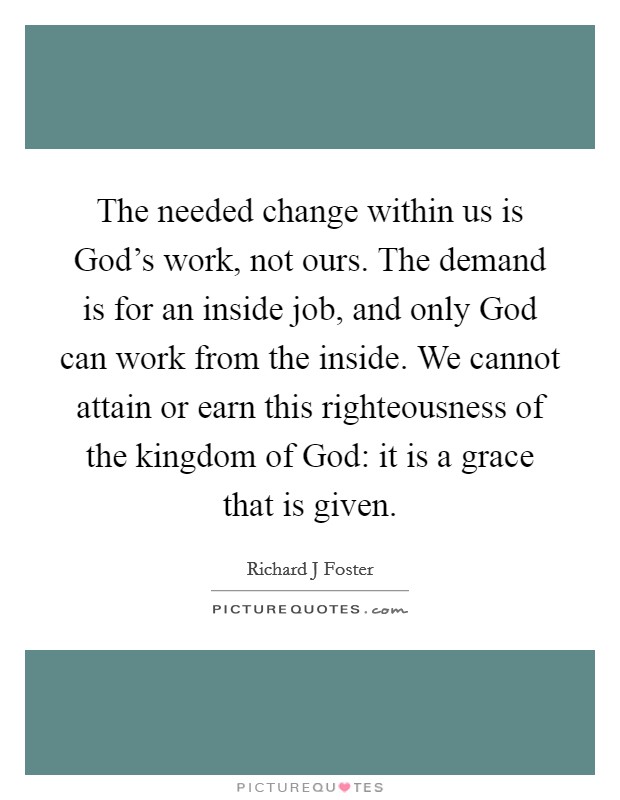 The needed change within us is God's work, not ours. The demand is for an inside job, and only God can work from the inside. We cannot attain or earn this righteousness of the kingdom of God: it is a grace that is given Picture Quote #1