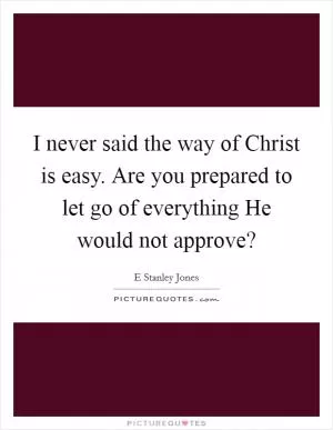 I never said the way of Christ is easy. Are you prepared to let go of everything He would not approve? Picture Quote #1