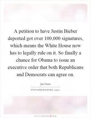 A petition to have Justin Bieber deported got over 100,000 signatures, which means the White House now has to legally rule on it. So finally a chance for Obama to issue an executive order that both Republicans and Democrats can agree on Picture Quote #1