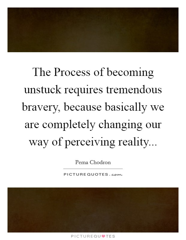 The Process of becoming unstuck requires tremendous bravery, because basically we are completely changing our way of perceiving reality Picture Quote #1