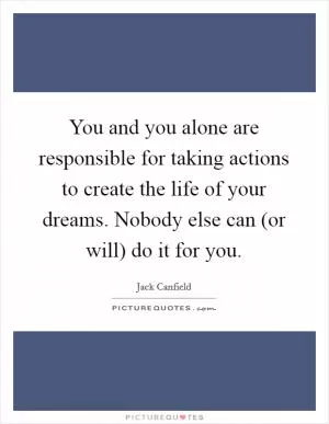You and you alone are responsible for taking actions to create the life of your dreams. Nobody else can (or will) do it for you Picture Quote #1