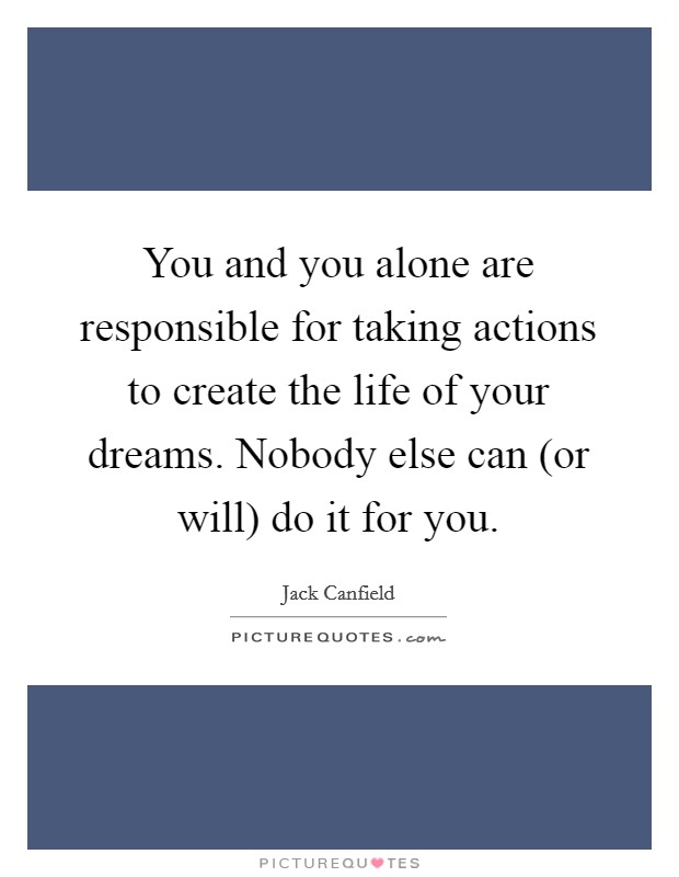 You and you alone are responsible for taking actions to create the life of your dreams. Nobody else can (or will) do it for you Picture Quote #1