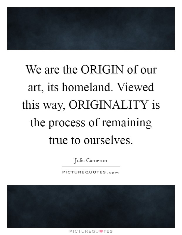 We are the ORIGIN of our art, its homeland. Viewed this way, ORIGINALITY is the process of remaining true to ourselves Picture Quote #1