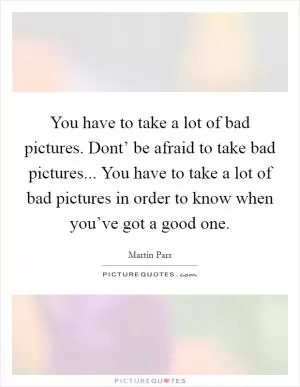 You have to take a lot of bad pictures. Dont’ be afraid to take bad pictures... You have to take a lot of bad pictures in order to know when you’ve got a good one Picture Quote #1