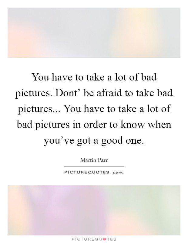 You have to take a lot of bad pictures. Dont' be afraid to take bad pictures... You have to take a lot of bad pictures in order to know when you've got a good one Picture Quote #1