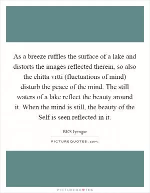 As a breeze ruffles the surface of a lake and distorts the images reflected therein, so also the chitta vrtti (fluctuations of mind) disturb the peace of the mind. The still waters of a lake reflect the beauty around it. When the mind is still, the beauty of the Self is seen reflected in it Picture Quote #1