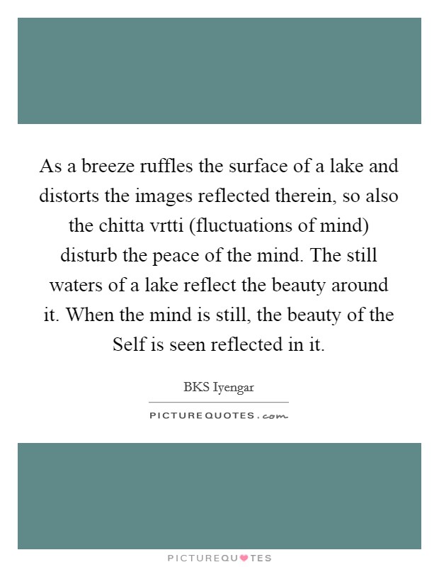 As a breeze ruffles the surface of a lake and distorts the images reflected therein, so also the chitta vrtti (fluctuations of mind) disturb the peace of the mind. The still waters of a lake reflect the beauty around it. When the mind is still, the beauty of the Self is seen reflected in it Picture Quote #1