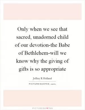 Only when we see that sacred, unadorned child of our devotion-the Babe of Bethlehem-will we know why the giving of gifts is so appropriate Picture Quote #1