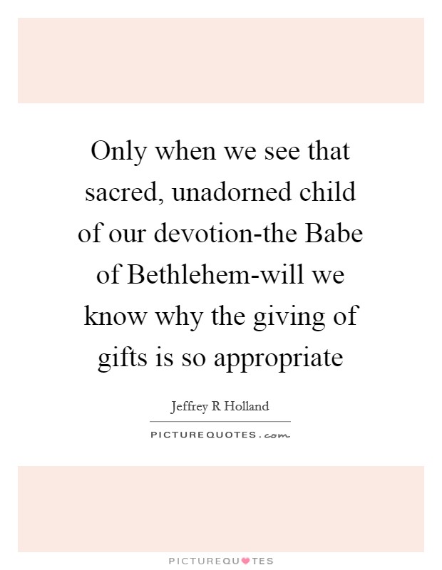 Only when we see that sacred, unadorned child of our devotion-the Babe of Bethlehem-will we know why the giving of gifts is so appropriate Picture Quote #1