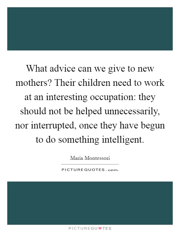 What advice can we give to new mothers? Their children need to work at an interesting occupation: they should not be helped unnecessarily, nor interrupted, once they have begun to do something intelligent Picture Quote #1