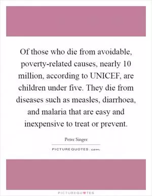 Of those who die from avoidable, poverty-related causes, nearly 10 million, according to UNICEF, are children under five. They die from diseases such as measles, diarrhoea, and malaria that are easy and inexpensive to treat or prevent Picture Quote #1
